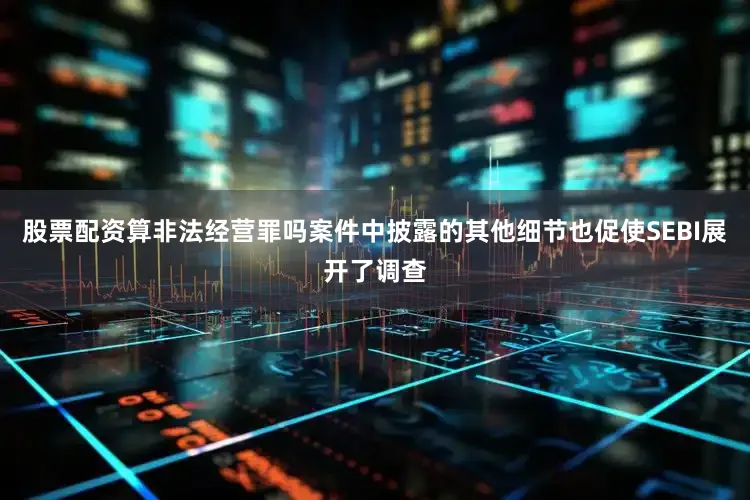 股票配资算非法经营罪吗案件中披露的其他细节也促使SEBI展开了调查
