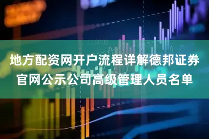地方配资网开户流程详解德邦证券官网公示公司高级管理人员名单