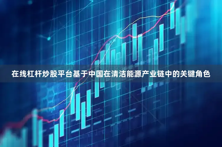 在线杠杆炒股平台基于中国在清洁能源产业链中的关键角色