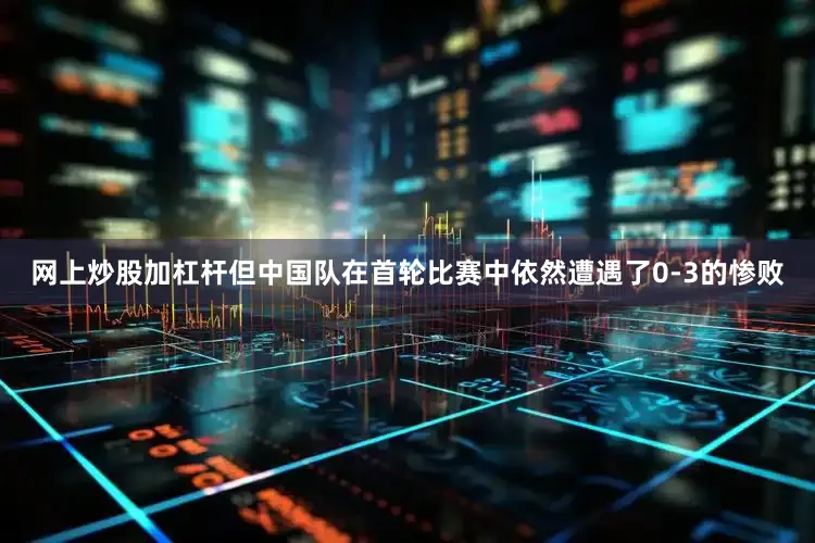 网上炒股加杠杆但中国队在首轮比赛中依然遭遇了0-3的惨败