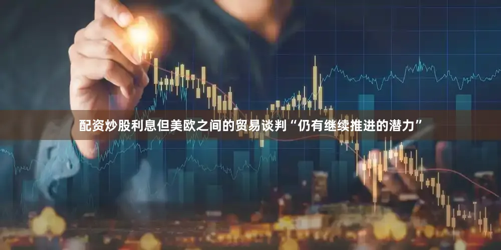 配资炒股利息但美欧之间的贸易谈判“仍有继续推进的潜力”