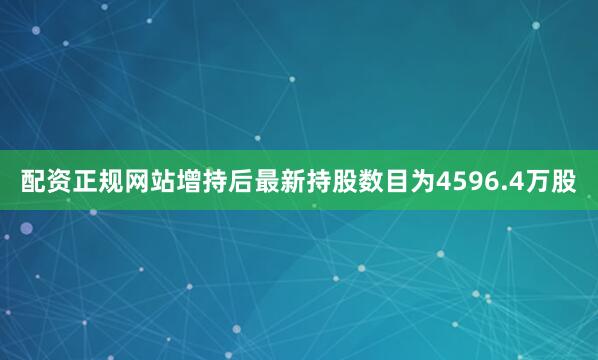 配资正规网站增持后最新持股数目为4596.4万股