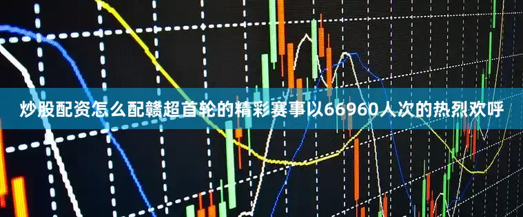 炒股配资怎么配赣超首轮的精彩赛事以66960人次的热烈欢呼