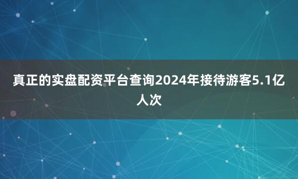 真正的实盘配资平台查询2024年接待游客5.1亿人次