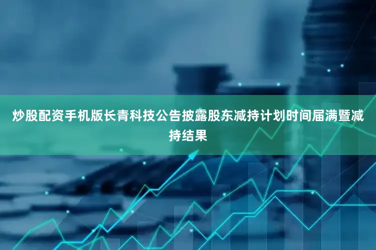 炒股配资手机版长青科技公告披露股东减持计划时间届满暨减持结果