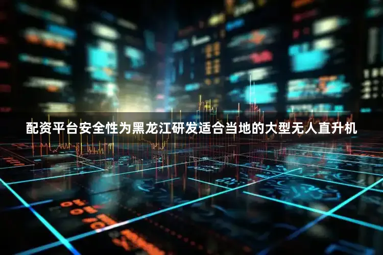 配资平台安全性为黑龙江研发适合当地的大型无人直升机