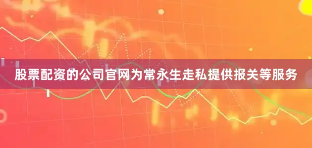 股票配资的公司官网为常永生走私提供报关等服务