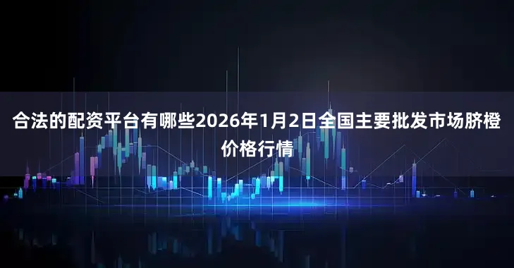 合法的配资平台有哪些2026年1月2日全国主要批发市场脐橙价格行情